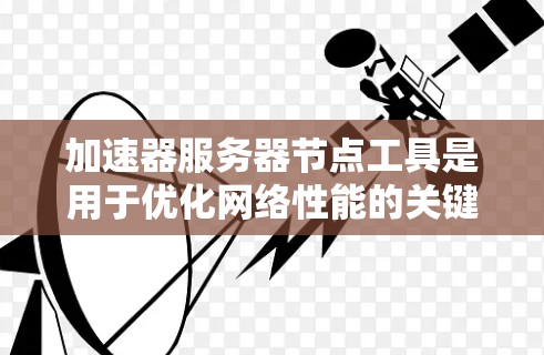 加速器服务器节点工具是用于优化网络性能的关键技术，通过布局和管理服务器节点来提高数据传输效率。以下是对加速器服务器节点工具的详细分析和总结