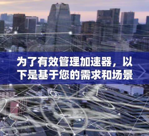 为了有效管理加速器，以下是基于您的需求和场景的分步建议
