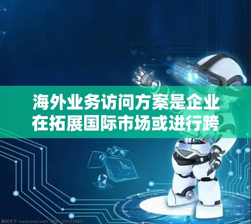 海外业务访问方案是企业在拓展国际市场或进行跨国合作时，派遣员工前往海外进行业务考察、谈判、合作签订或其他商务活动的综合性方案。以下是一个典型的海外业务访问方案框架，供参考