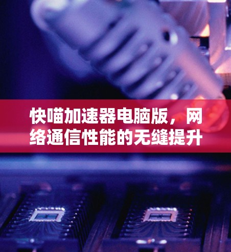 快喵加速器电脑版，网络通信性能的无缝提升